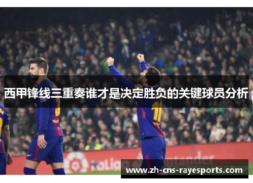 西甲锋线三重奏谁才是决定胜负的关键球员分析
