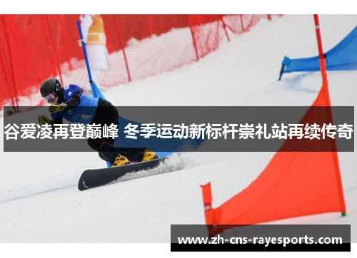 谷爱凌再登巅峰 冬季运动新标杆崇礼站再续传奇 谷爱凌再登巅峰 冬季运动新标杆崇礼站再续传奇