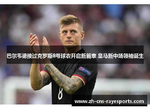 巴尔韦德接过克罗斯8号球衣开启新篇章 皇马新中场领袖诞生