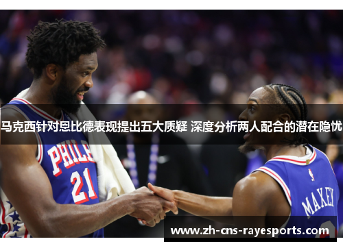 马克西针对恩比德表现提出五大质疑 深度分析两人配合的潜在隐忧 马克西针对恩比德表现提出五大质疑 深度分析两人配合的潜在隐忧