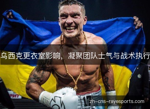 乌西克更衣室影响，凝聚团队士气与战术执行
